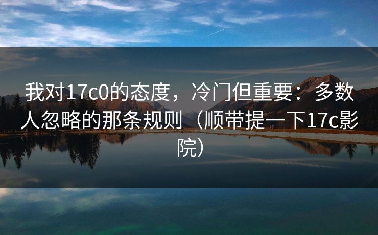我对17c0的态度，冷门但重要：多数人忽略的那条规则（顺带提一下17c影院）