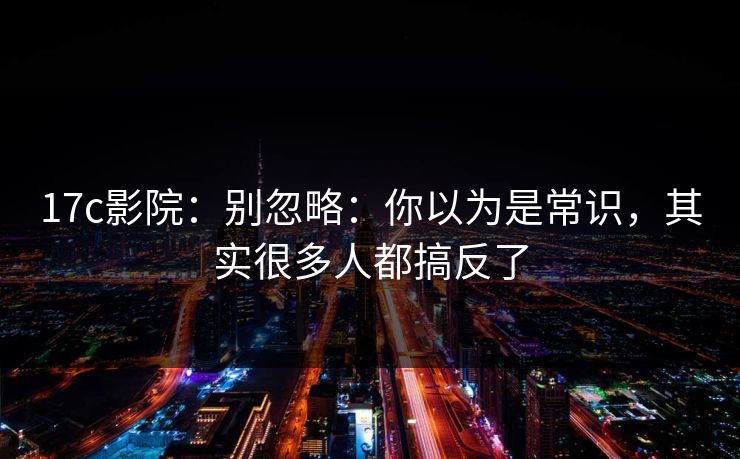 17c影院：别忽略：你以为是常识，其实很多人都搞反了