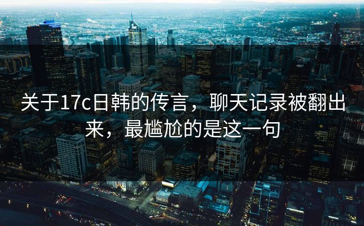 关于17c日韩的传言，聊天记录被翻出来，最尴尬的是这一句