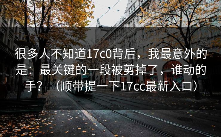 很多人不知道17c0背后，我最意外的是：最关键的一段被剪掉了，谁动的手？（顺带提一下17cc最新入口）