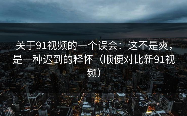 关于91视频的一个误会：这不是爽，是一种迟到的释怀（顺便对比新91视频）
