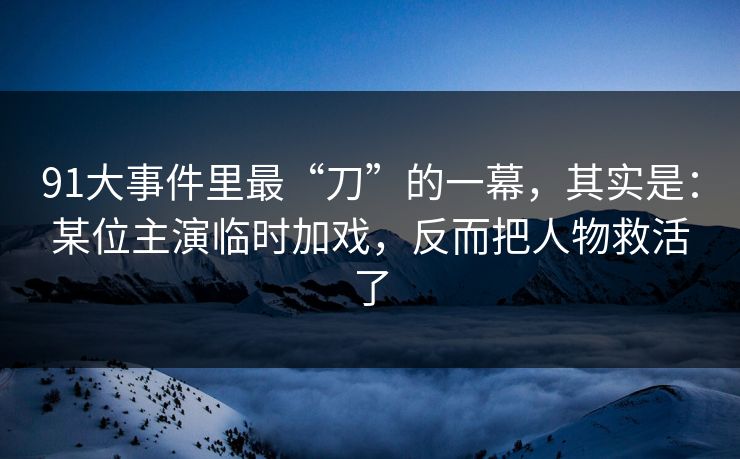 91大事件里最“刀”的一幕，其实是：某位主演临时加戏，反而把人物救活了