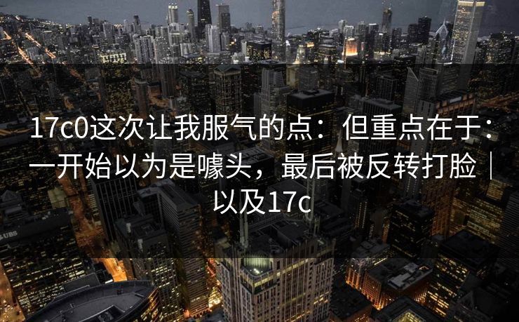 17c0这次让我服气的点:但重点在于:一开始以为是噱头,最后被反转打脸|以及17c 17c0这次让我服气的点:但重点在于:一开始以为是噱头,最后被反转打脸|以及17c
