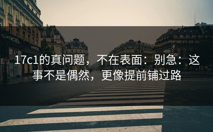 17c1的真问题，不在表面：别急：这事不是偶然，更像提前铺过路