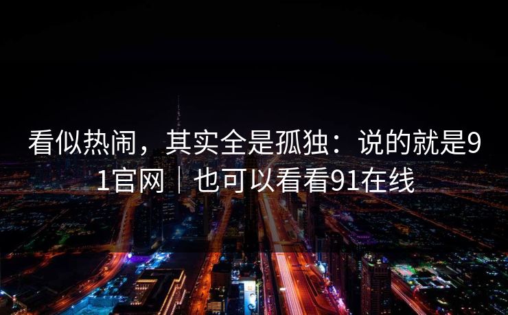 看似热闹，其实全是孤独：说的就是91官网｜也可以看看91在线