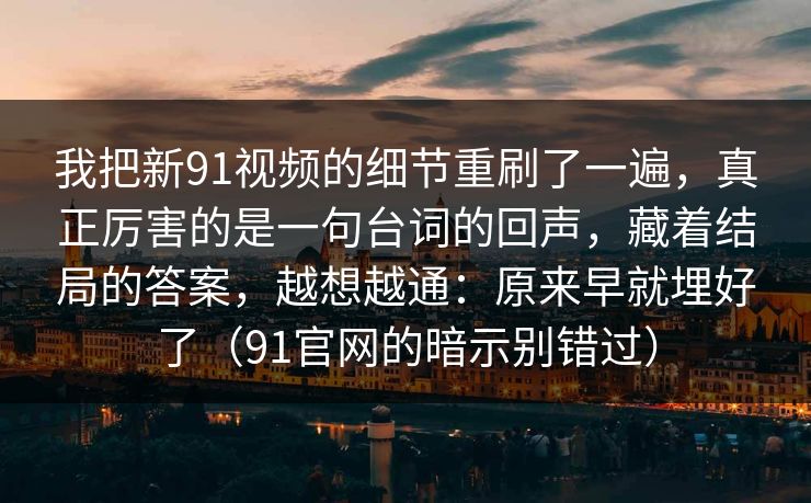 我把新91视频的细节重刷了一遍，真正厉害的是一句台词的回声，藏着结局的答案，越想越通：原来早就埋好了（91官网的暗示别错过）