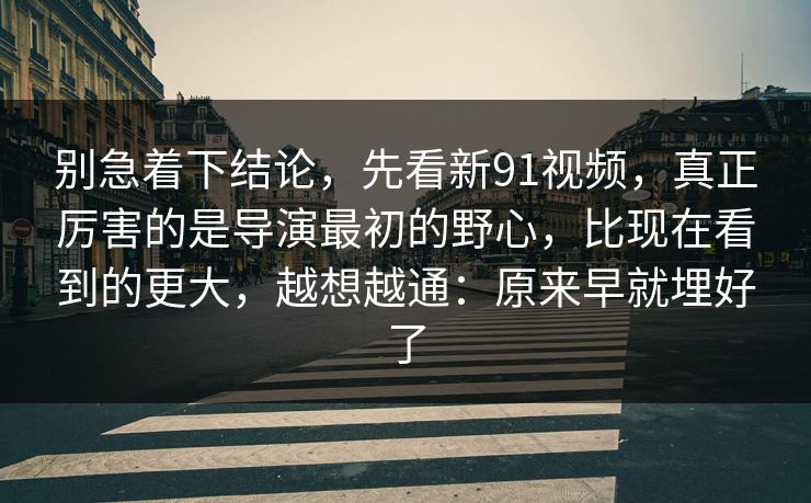 别急着下结论，先看新91视频，真正厉害的是导演最初的野心，比现在看到的更大，越想越通：原来早就埋好了
