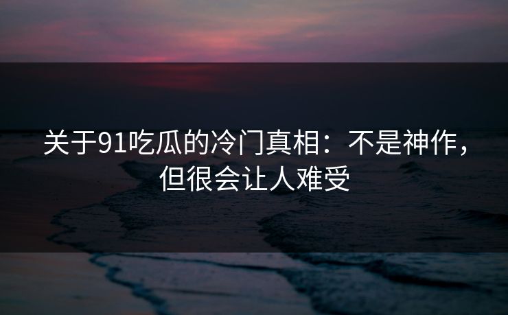 关于91吃瓜的冷门真相：不是神作，但很会让人难受