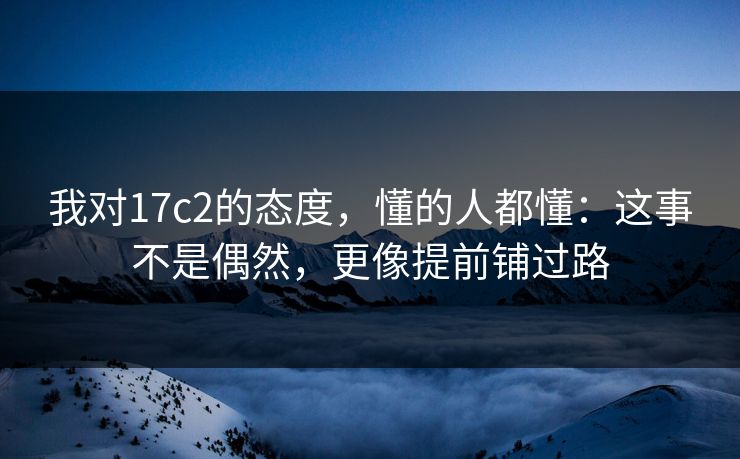 我对17c2的态度，懂的人都懂：这事不是偶然，更像提前铺过路