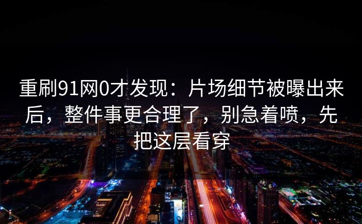 重刷91网0才发现：片场细节被曝出来后，整件事更合理了，别急着喷，先把这层看穿