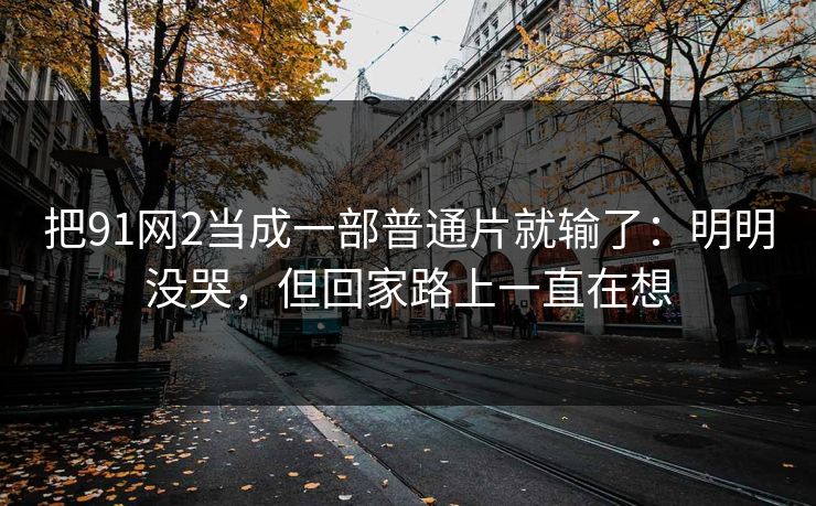 把91网2当成一部普通片就输了：明明没哭，但回家路上一直在想