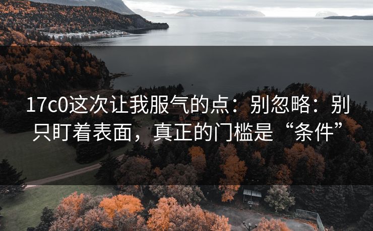 17c0这次让我服气的点：别忽略：别只盯着表面，真正的门槛是“条件”