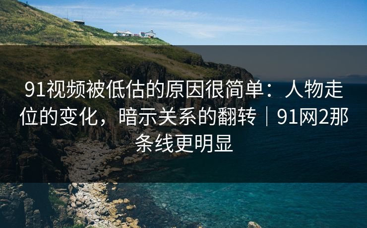 91视频被低估的原因很简单：人物走位的变化，暗示关系的翻转｜91网2那条线更明显