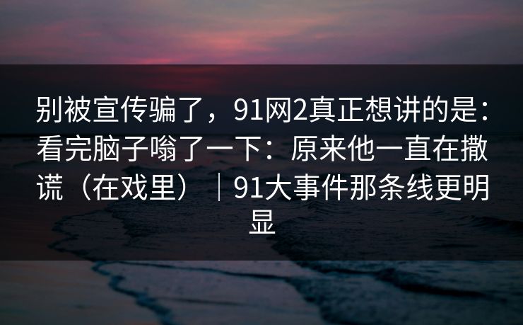 别被宣传骗了,91网2真正想讲的是:看完脑子嗡了一下:原来他一直在撒谎(在戏里)|91大事件那条线更明显 别被宣传骗了,91网2真正想讲的是:看完脑子嗡了一下:原来他一直在撒谎(在戏里)|91大事件那条线更明显