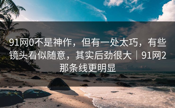 91网0不是神作，但有一处太巧，有些镜头看似随意，其实后劲很大｜91网2那条线更明显
