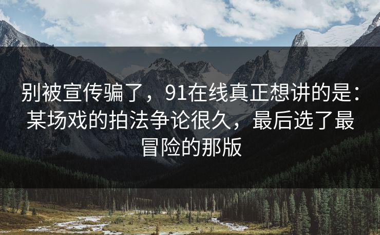 别被宣传骗了，91在线真正想讲的是：某场戏的拍法争论很久，最后选了最冒险的那版