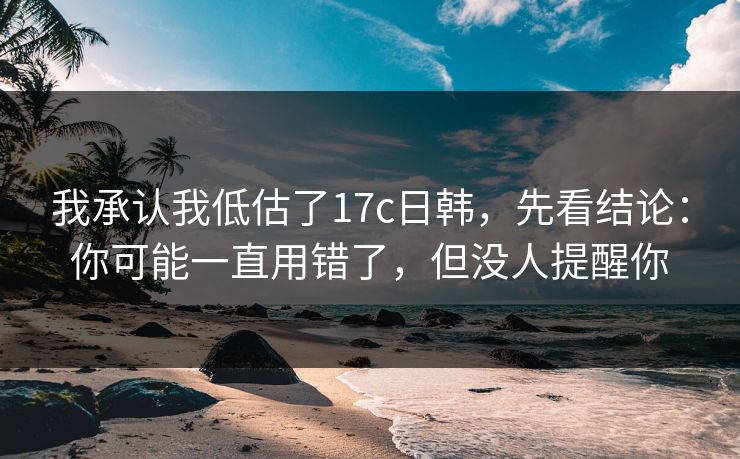 我承认我低估了17c日韩，先看结论：你可能一直用错了，但没人提醒你