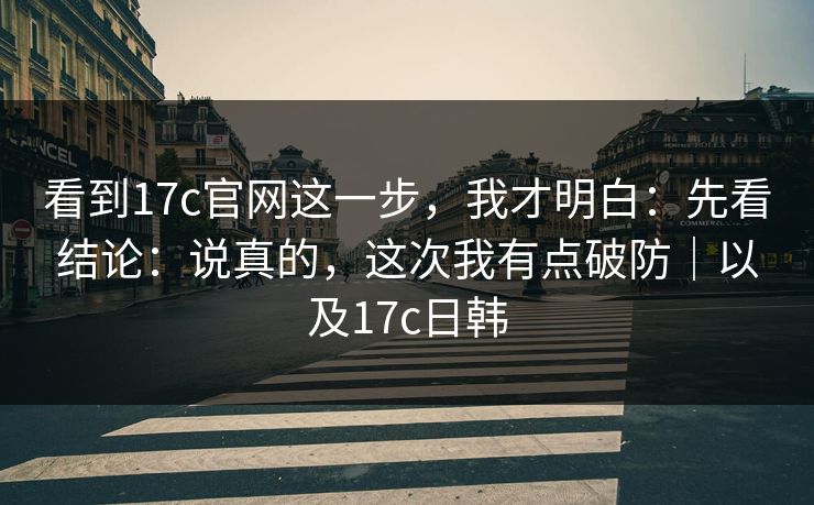 看到17c官网这一步，我才明白：先看结论：说真的，这次我有点破防｜以及17c日韩