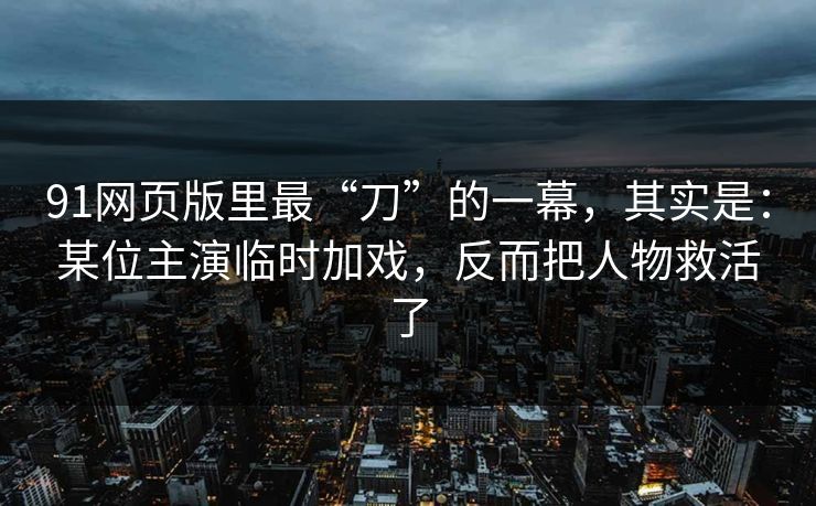 91网页版里最“刀”的一幕，其实是：某位主演临时加戏，反而把人物救活了