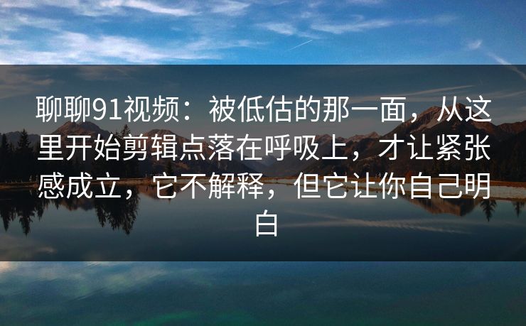 聊聊91视频：被低估的那一面，从这里开始剪辑点落在呼吸上，才让紧张感成立，它不解释，但它让你自己明白