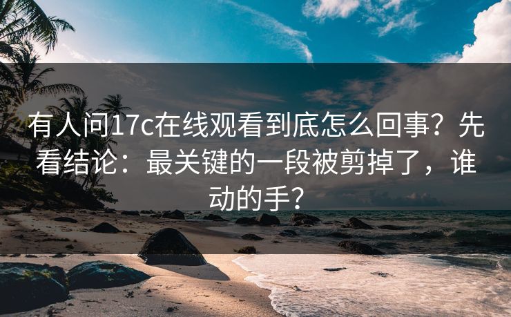 有人问17c在线观看到底怎么回事?先看结论:最关键的一段被剪掉了,谁动的手? 有人问17c在线观看到底怎么回事?先看结论:最关键的一段被剪掉了,谁动的手?