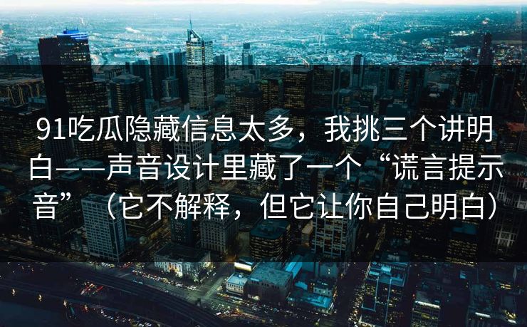 91吃瓜隐藏信息太多，我挑三个讲明白——声音设计里藏了一个“谎言提示音”（它不解释，但它让你自己明白）