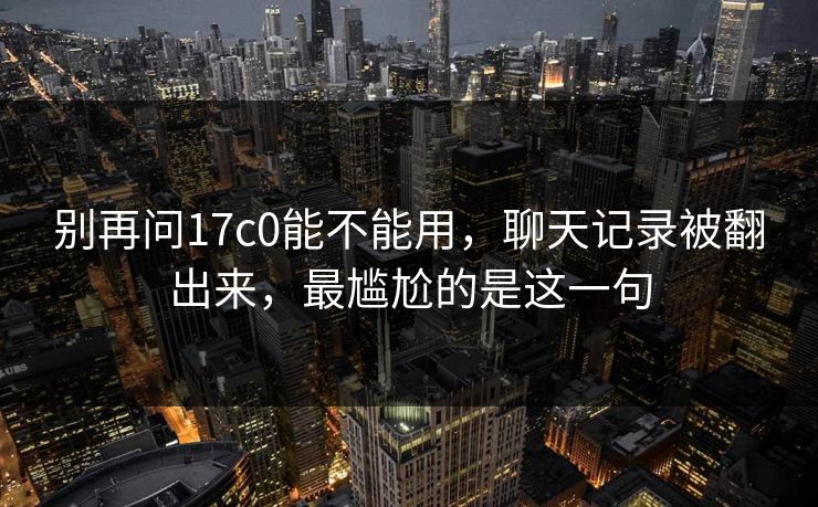 别再问17c0能不能用,聊天记录被翻出来,最尴尬的是这一句 别再问17c0能不能用,聊天记录被翻出来,最尴尬的是这一句