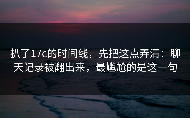扒了17c的时间线，先把这点弄清：聊天记录被翻出来，最尴尬的是这一句