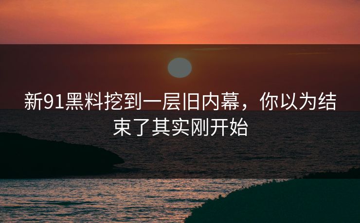 新91黑料挖到一层旧内幕，你以为结束了其实刚开始