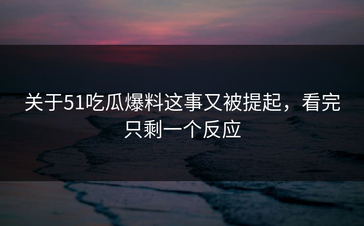 关于51吃瓜爆料这事又被提起，看完只剩一个反应