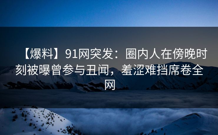 【爆料】91网突发：圈内人在傍晚时刻被曝曾参与丑闻，羞涩难挡席卷全网