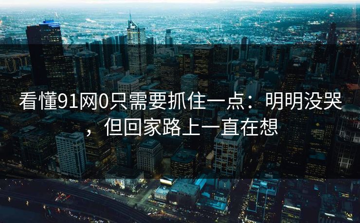 看懂91网0只需要抓住一点：明明没哭，但回家路上一直在想