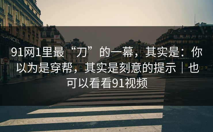 91网1里最“刀”的一幕，其实是：你以为是穿帮，其实是刻意的提示｜也可以看看91视频