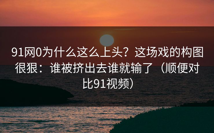 91网0为什么这么上头？这场戏的构图很狠：谁被挤出去谁就输了（顺便对比91视频）