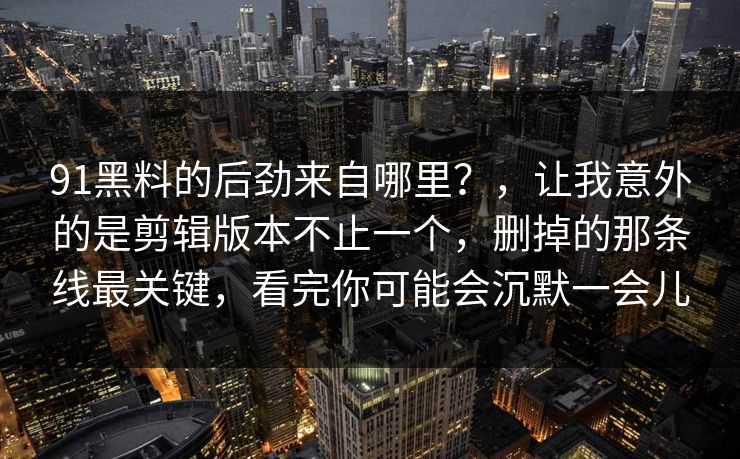 91黑料的后劲来自哪里？，让我意外的是剪辑版本不止一个，删掉的那条线最关键，看完你可能会沉默一会儿