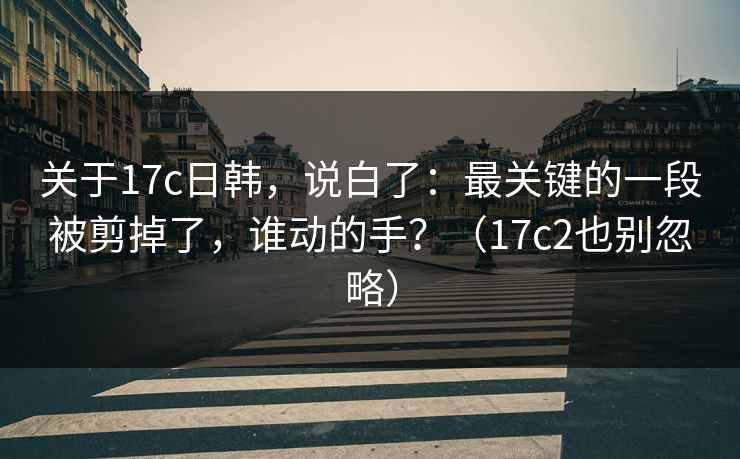 关于17c日韩，说白了：最关键的一段被剪掉了，谁动的手？（17c2也别忽略）