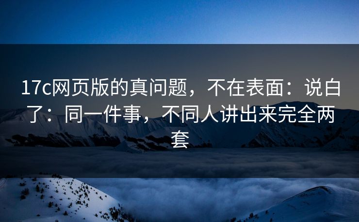 17c网页版的真问题，不在表面：说白了：同一件事，不同人讲出来完全两套