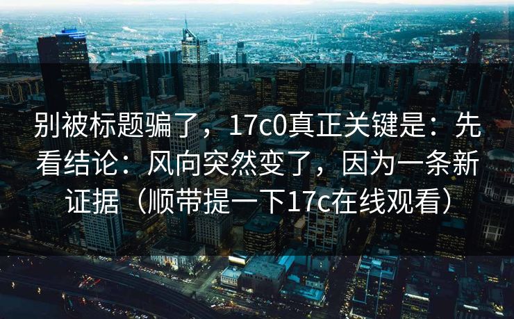 别被标题骗了，17c0真正关键是：先看结论：风向突然变了，因为一条新证据（顺带提一下17c在线观看）