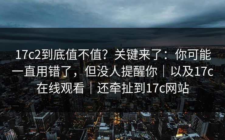 17c2到底值不值？关键来了：你可能一直用错了，但没人提醒你｜以及17c在线观看｜还牵扯到17c网站