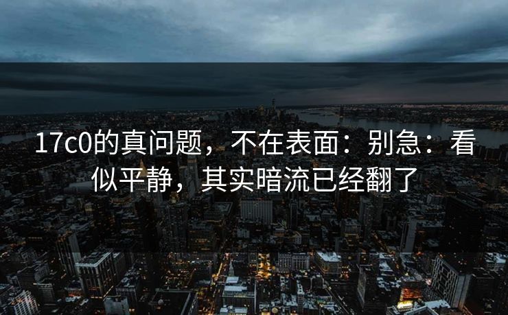 17c0的真问题，不在表面：别急：看似平静，其实暗流已经翻了
