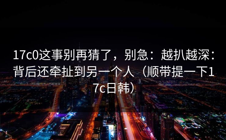 17c0这事别再猜了，别急：越扒越深：背后还牵扯到另一个人（顺带提一下17c日韩）