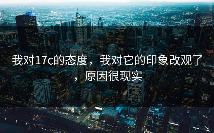 我对17c的态度，我对它的印象改观了，原因很现实