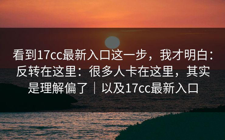 看到17cc最新入口这一步，我才明白：反转在这里：很多人卡在这里，其实是理解偏了｜以及17cc最新入口