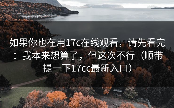 如果你也在用17c在线观看，请先看完：我本来想算了，但这次不行（顺带提一下17cc最新入口）
