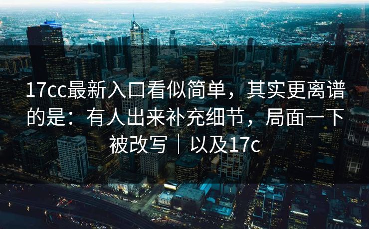 17cc最新入口看似简单，其实更离谱的是：有人出来补充细节，局面一下被改写｜以及17c