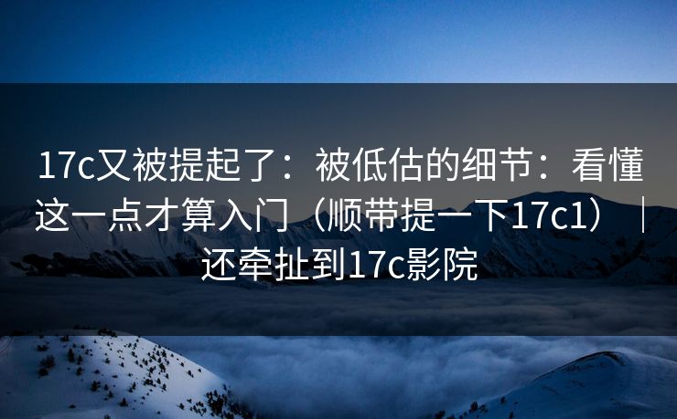 17c又被提起了：被低估的细节：看懂这一点才算入门（顺带提一下17c1）｜还牵扯到17c影院