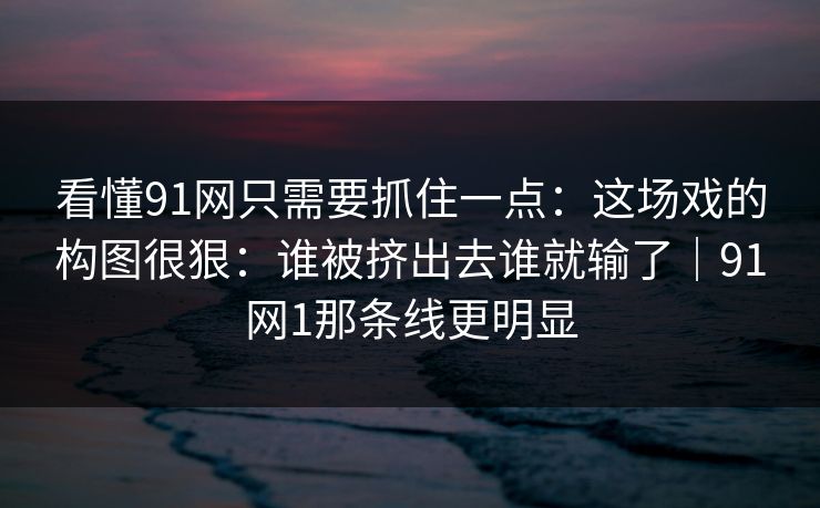 看懂91网只需要抓住一点：这场戏的构图很狠：谁被挤出去谁就输了｜91网1那条线更明显