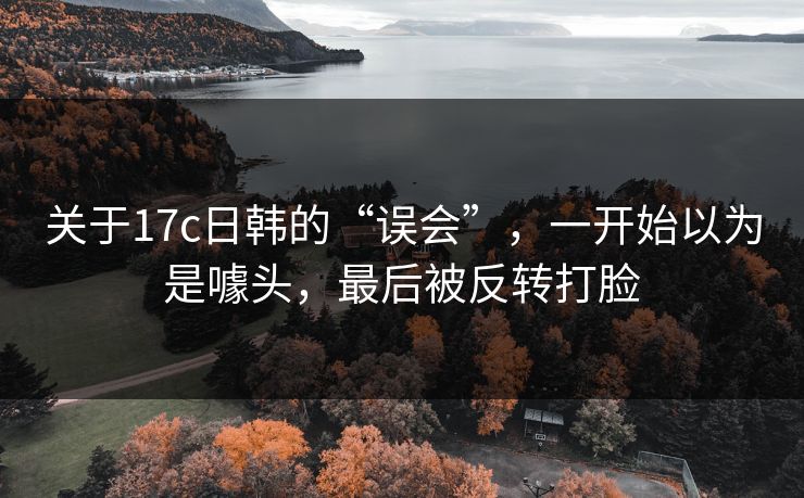 关于17c日韩的“误会”，一开始以为是噱头，最后被反转打脸