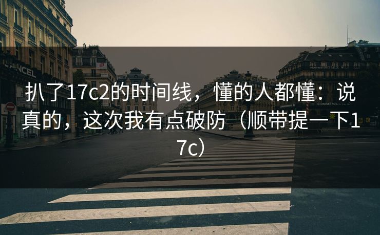 扒了17c2的时间线，懂的人都懂：说真的，这次我有点破防（顺带提一下17c）
