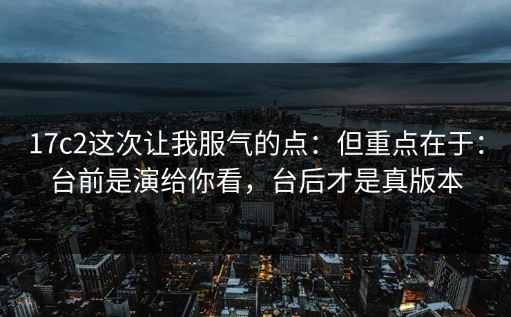 17c2这次让我服气的点：但重点在于：台前是演给你看，台后才是真版本